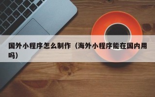 东海国外小程序怎么制作（海外小程序能在国内用吗）