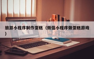 东海旅游小程序制作蛋糕（微信小程序做蛋糕游戏）